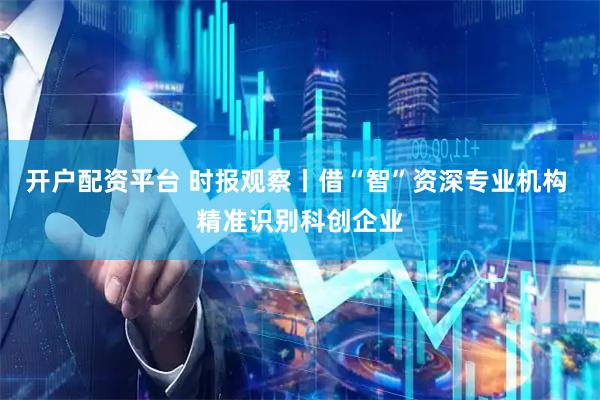 开户配资平台 时报观察丨借“智”资深专业机构 精准识别科创企业