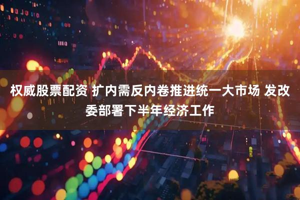 权威股票配资 扩内需反内卷推进统一大市场 发改委部署下半年经济工作