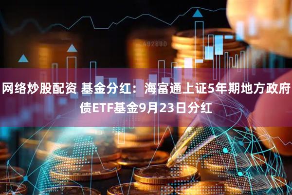 网络炒股配资 基金分红：海富通上证5年期地方政府债ETF基金9月23日分红