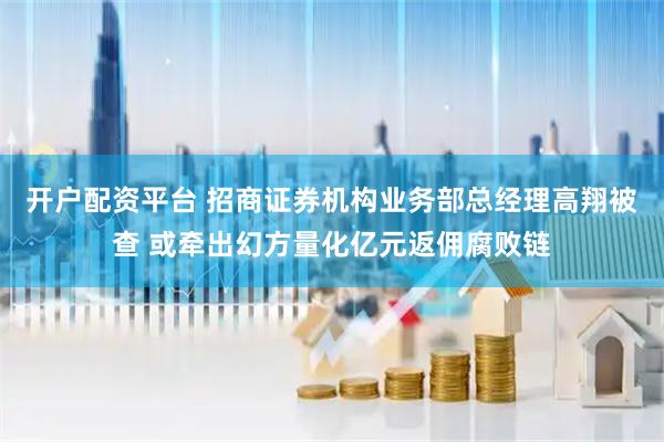 开户配资平台 招商证券机构业务部总经理高翔被查 或牵出幻方量化亿元返佣腐败链