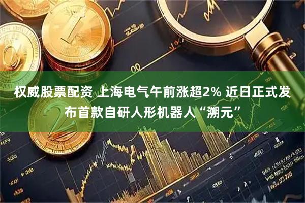 权威股票配资 上海电气午前涨超2% 近日正式发布首款自研人形机器人“溯元”