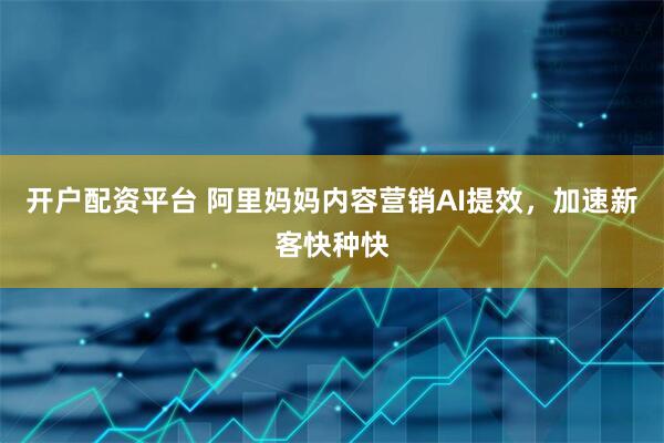 开户配资平台 阿里妈妈内容营销AI提效，加速新客快种快