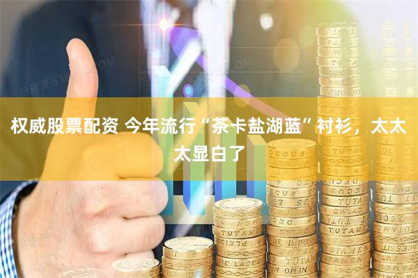 权威股票配资 今年流行“茶卡盐湖蓝”衬衫，太太太显白了