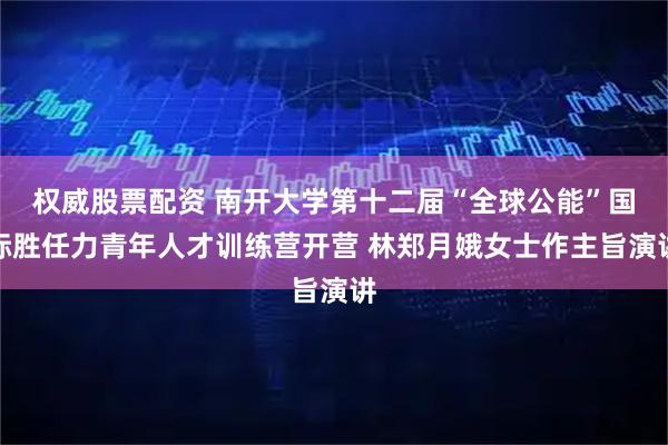 权威股票配资 南开大学第十二届“全球公能”国际胜任力青年人才训练营开营 林郑月娥女士作主旨演讲