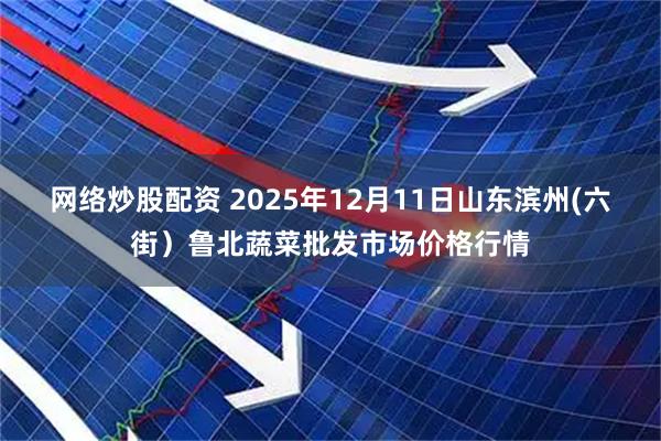 网络炒股配资 2025年12月11日山东滨州(六街）鲁北蔬菜批发市场价格行情