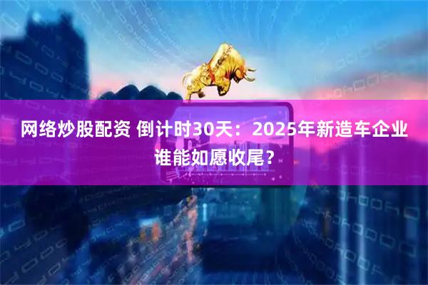 网络炒股配资 倒计时30天:2025年新造车企业谁能如愿收尾?