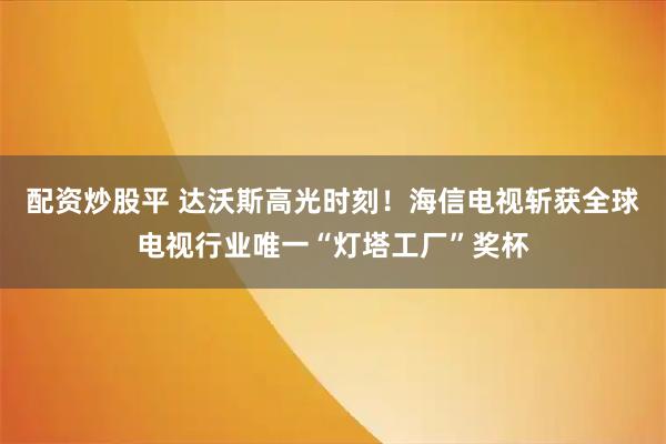 配资炒股平 达沃斯高光时刻！海信电视斩获全球电视行业唯一“灯塔工厂”奖杯