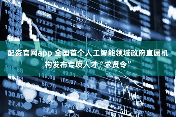 配资官网app 全国首个人工智能领域政府直属机构发布专项人才“求贤令”