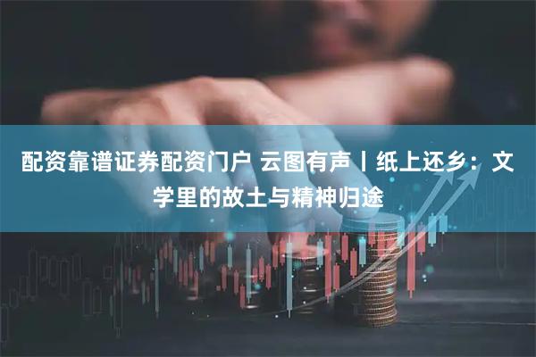 配资靠谱证券配资门户 云图有声丨纸上还乡：文学里的故土与精神归途