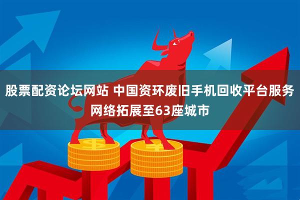 股票配资论坛网站 中国资环废旧手机回收平台服务网络拓展至63座城市