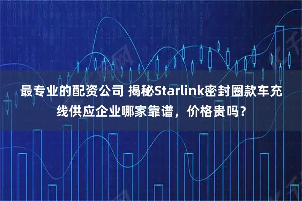 最专业的配资公司 揭秘Starlink密封圈款车充线供应企业哪家靠谱,价格贵吗?