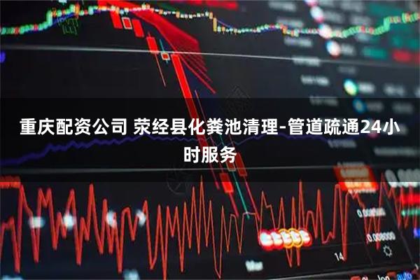 重庆配资公司 荥经县化粪池清理-管道疏通24小时服务