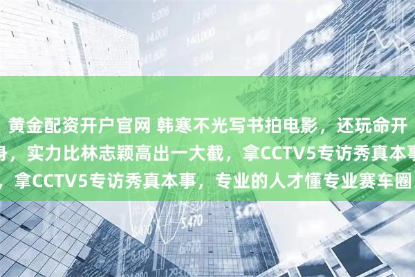 黄金配资开户官网 韩寒不光写书拍电影，还玩命开赛车，职业赛场七冠加身，实力比林志颖高出一大截，拿CCTV5专访秀真本事，专业的人才懂专业赛车圈！
