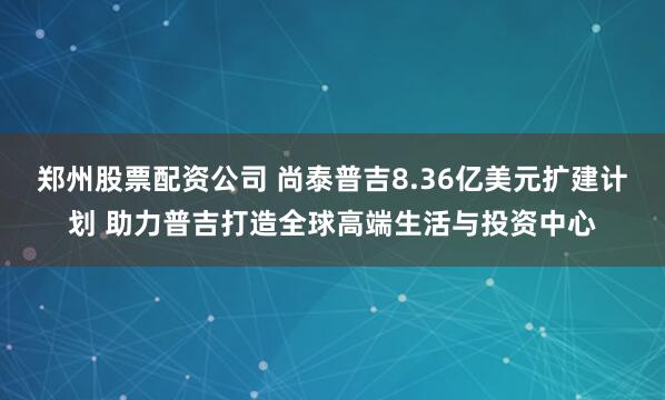 郑州股票配资公司 尚泰普吉8.36亿美元扩建计划 助力普吉打造全球高端生活与投资中心