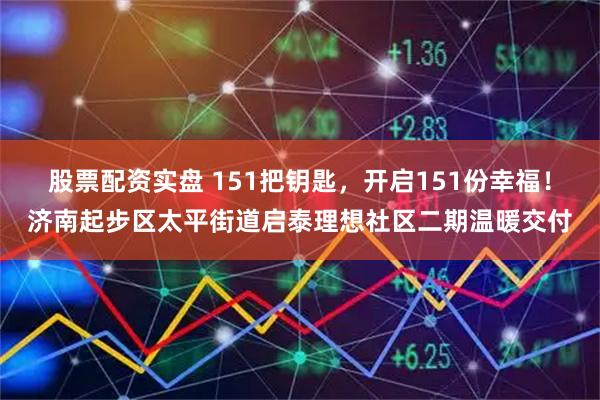 股票配资实盘 151把钥匙,开启151份幸福!济南起步区太平街道启泰理想社区二期温暖交付
