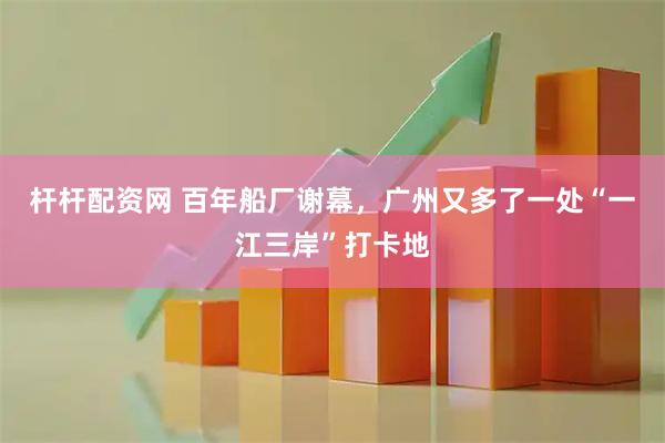 杆杆配资网 百年船厂谢幕，广州又多了一处“一江三岸”打卡地