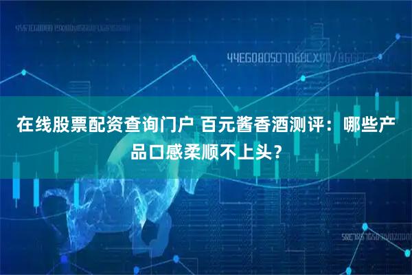 在线股票配资查询门户 百元酱香酒测评：哪些产品口感柔顺不上头？