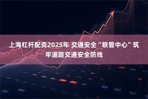 上海杠杆配资2025年 交通安全“联管中心”筑牢道路交通安全防线