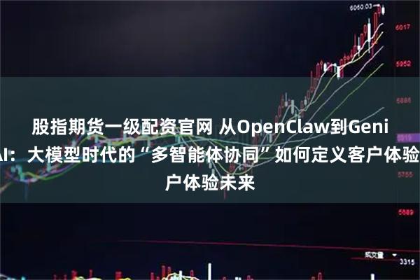 股指期货一级配资官网 从OpenClaw到Genius AI：大模型时代的“多智能体协同”如何定义客户体验未来