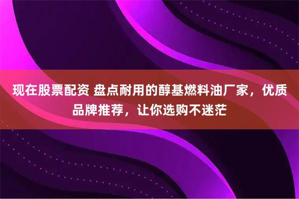 现在股票配资 盘点耐用的醇基燃料油厂家,优质品牌推荐,让你选购不迷茫