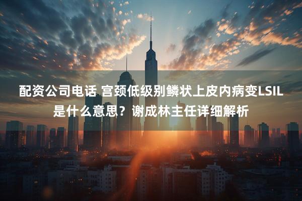 配资公司电话 宫颈低级别鳞状上皮内病变LSIL是什么意思？谢成林主任详细解析