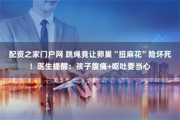 配资之家门户网 跳绳竟让卵巢“扭麻花”险坏死！医生提醒：孩子腹痛+呕吐要当心