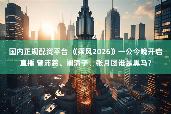 国内正规配资平台 《乘风2026》一公今晚开启直播 曾沛慈、阚清子、张月团谁是黑马?