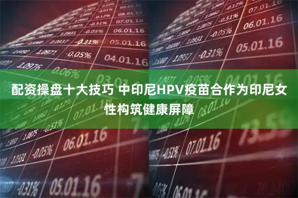 配资操盘十大技巧 中印尼HPV疫苗合作为印尼女性构筑健康屏障