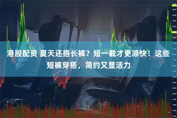 港股配资 夏天还捂长裤？短一截才更凉快！这些短裤穿搭，简约又显活力