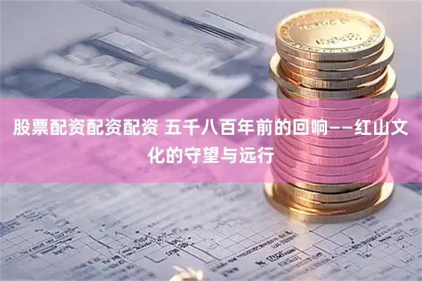 股票配资配资配资 五千八百年前的回响——红山文化的守望与远行