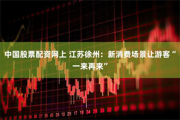 中国股票配资网上 江苏徐州：新消费场景让游客“一来再来”